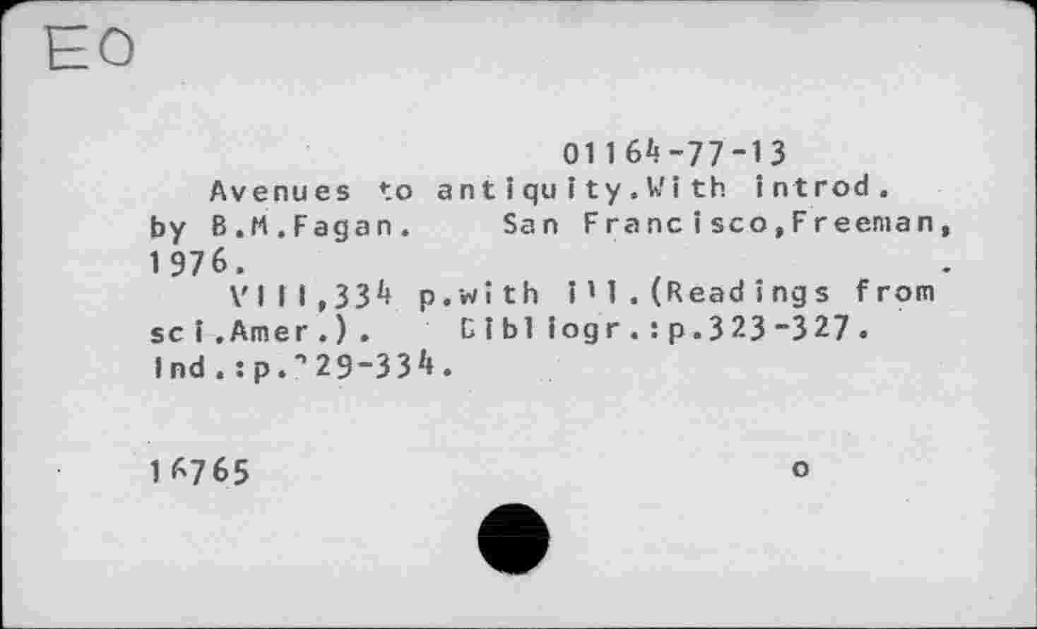 ﻿01164-77-13
Avenues to antiquIty.Wlth introd, by В.M.Fagan. San Francisco,Freeman, 1 976.
VIII,334 p.wîth î ’ 1 . (Read і ng s from sei.Amer.). В і Ы iog r . : p. 3 23 “3 27 . Ind . :p.•’29-334.
16765
о